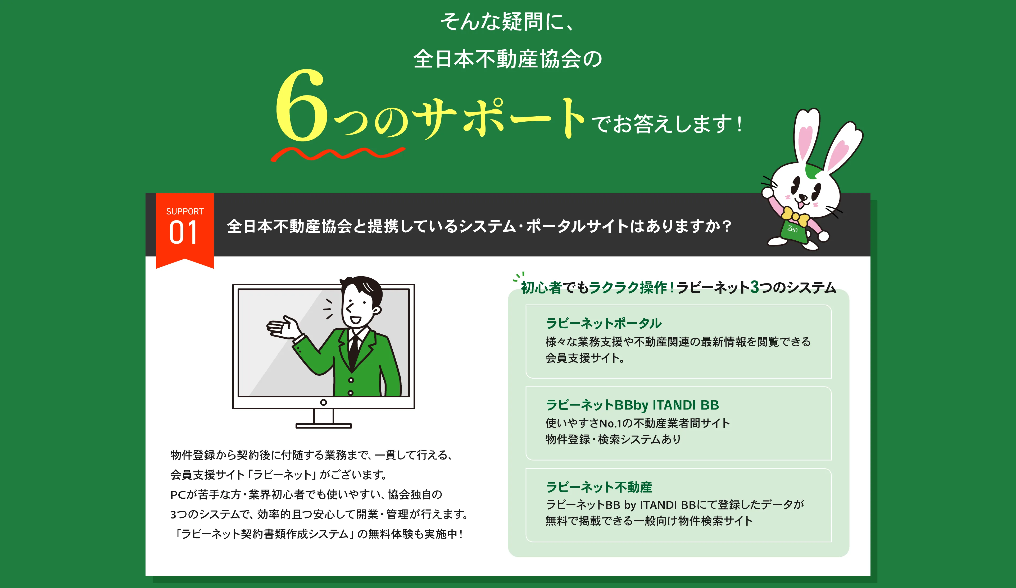 未経験でも本当に不動産業を開業できる？ そんな疑問に、全日本不動産協会の6つのサポートでお答えします。サポート01：全日本不動産協会と提携しているシステム・ポータルサイトはありますか？ 初心者でもラクラク操作できるラビーネット3つのシステムをご用意しています。