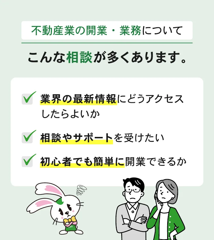 不動産業の開業・業務について、こんな相談が多くあります。業界の最新情報にどうアクセスしたらよいか。相談やサポートを受けたい。初心者でも簡単に開業できるか。