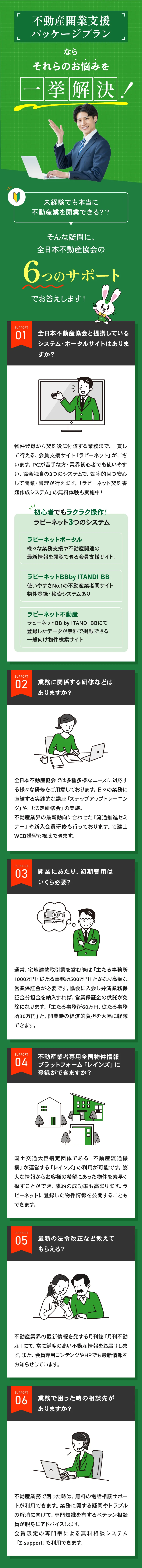 不動産開業支援パッケージプランなら、それらのお悩みを一挙解決。未経験でも本当に不動産業を開業できる？全日本不動産協会の6つのサポートでお答えします。サポート01：提携システム・ポータルサイト、ラビーネット3つのシステム。サポート02：業務に関係する研修。サポート03：開業にあたりの初期費用。サポート04：レインズへの登録。サポート05：最新の法令改正。サポート06：業務で困った時の相談先。